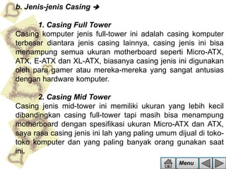 b. Jenis-jenis Casing 
1. Casing Full Tower
Casing komputer jenis full-tower ini adalah casing komputer
terbesar diantara jenis casing lainnya, casing jenis ini bisa
menampung semua ukuran motherboard seperti Micro-ATX,
ATX, E-ATX dan XL-ATX, biasanya casing jenis ini digunakan
oleh para gamer atau mereka-mereka yang sangat antusias
dengan hardware komputer.
2. Casing Mid Tower
Casing jenis mid-tower ini memiliki ukuran yang lebih kecil
dibandingkan casing full-tower tapi masih bisa menampung
motherboard dengan spesifikasi ukuran Micro-ATX dan ATX,
saya rasa casing jenis ini lah yang paling umum dijual di tokotoko komputer dan yang paling banyak orang gunakan saat
ini.
Menu

 