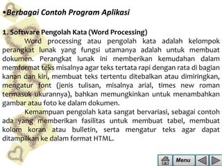 •Berbagai Contoh Program Aplikasi
1. Software Pengolah Kata (Word Processing)

Word processing atau pengolah kata adalah kelompok
perangkat lunak yang fungsi utamanya adalah untuk membuat
dokumen. Perangkat lunak ini memberikan kemudahan dalam
memformat teks misalnya agar teks tertata rapi dengan rata di bagian
kanan dan kiri, membuat teks tertentu ditebalkan atau dimiringkan,
mengatur font (jenis tulisan, misalnya arial, times new roman
termasuk ukurannya), bahkan memungkinkan untuk menambahkan
gambar atau foto ke dalam dokumen.
Kemampuan pengolah kata sangat bervariasi, sebagai contoh
ada yang memberikan fasilitas untuk membuat tabel, membuat
kolom koran atau bulletin, serta mengatur teks agar dapat
ditampilkan ke dalam format HTML.
Menu

 