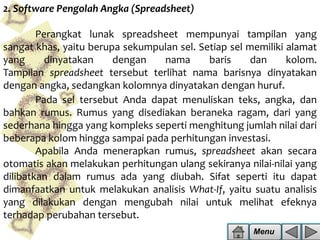 2. Software Pengolah Angka (Spreadsheet)
Perangkat lunak spreadsheet mempunyai tampilan yang
sangat khas, yaitu berupa sekumpulan sel. Setiap sel memiliki alamat
yang
dinyatakan
dengan
nama
baris
dan
kolom.
Tampilan spreadsheet tersebut terlihat nama barisnya dinyatakan
dengan angka, sedangkan kolomnya dinyatakan dengan huruf.
Pada sel tersebut Anda dapat menuliskan teks, angka, dan
bahkan rumus. Rumus yang disediakan beraneka ragam, dari yang
sederhana hingga yang kompleks seperti menghitung jumlah nilai dari
beberapa kolom hingga sampai pada perhitungan investasi.
Apabila Anda menerapkan rumus, spreadsheet akan secara
otomatis akan melakukan perhitungan ulang sekiranya nilai-nilai yang
dilibatkan dalam rumus ada yang diubah. Sifat seperti itu dapat
dimanfaatkan untuk melakukan analisis What-If, yaitu suatu analisis
yang dilakukan dengan mengubah nilai untuk melihat efeknya
terhadap perubahan tersebut.
Menu

 