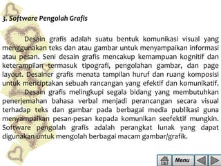 3. Software Pengolah Grafis
Desain grafis adalah suatu bentuk komunikasi visual yang
menggunakan teks dan atau gambar untuk menyampaikan informasi
atau pesan. Seni desain grafis mencakup kemampuan kognitif dan
keterampilan termasuk tipografi, pengolahan gambar, dan page
layout. Desainer grafis menata tampilan huruf dan ruang komposisi
untuk menciptakan sebuah rancangan yang efektif dan komunikatif.
Desain grafis melingkupi segala bidang yang membutuhkan
penerjemahan bahasa verbal menjadi perancangan secara visual
terhadap teks dan gambar pada berbagai media publikasi guna
menyampaikan pesan-pesan kepada komunikan seefektif mungkin.
Software pengolah grafis adalah perangkat lunak yang dapat
digunakan untuk mengolah berbagai macam gambar/grafik.
Menu

 