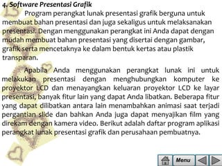 4. Software Presentasi Grafik
Program perangkat lunak presentasi grafik berguna untuk
membuat bahan presentasi dan juga sekaligus untuk melaksanakan
presentasi. Dengan menggunakan perangkat ini Anda dapat dengan
mudah membuat bahan presentasi yang disertai dengan gambar,
grafik serta mencetaknya ke dalam bentuk kertas atau plastik
transparan.
Apabila Anda menggunakan perangkat lunak ini untuk
melakukan presentasi dengan menghubungkan komputer ke
proyektor LCD dan menayangkan keluaran proyektor LCD ke layar
presentasi, banyak fitur lain yang dapat Anda libatkan. Beberapa fitur
yang dapat dilibatkan antara lain menambahkan animasi saat terjadi
pergantian slide dan bahkan Anda juga dapat menyajikan film yang
direkam dengan kamera video. Berikut adalah daftar program aplikasi
perangkat lunak presentasi grafik dan perusahaan pembuatnya.

Menu

 