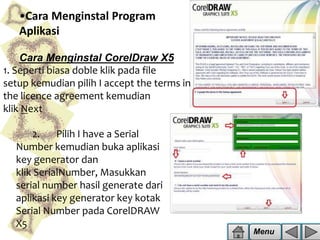 •Cara Menginstal Program
Aplikasi
Cara Menginstal CorelDraw X5
1. Seperti biasa doble klik pada file
setup kemudian pilih I accept the terms in
the licence agreement kemudian
klik Next
2.
Pilih I have a Serial
Number kemudian buka aplikasi
key generator dan
klik SerialNumber, Masukkan
serial number hasil generate dari
aplikasi key generator key kotak
Serial Number pada CorelDRAW
X5

Menu

 