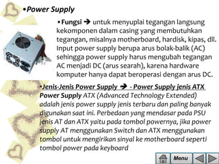 •Power Supply
•Fungsi  untuk menyuplai tegangan langsung
kekomponen dalam casing yang membutuhkan
tegangan, misalnya motherboard, hardisk, kipas, dll.
Input power supply berupa arus bolak-balik (AC)
sehingga power supply harus mengubah tegangan
AC menjadi DC (arus searah), karena hardware
komputer hanya dapat beroperasi dengan arus DC.

•Jenis-Jenis Power Supply  - Power Supply jenis ATX
Power Supply ATX (Advanced Technology Extended)
adalah jenis power supply jenis terbaru dan paling banyak
digunakan saat ini. Perbedaan yang mendasar pada PSU
jenis AT dan ATX yaitu pada tombol powernya, jika power
supply AT menggunakan Switch dan ATX menggunakan
tombol untuk mengirikan sinyal ke motherboard seperti
tombol power pada keyboard
Menu

 