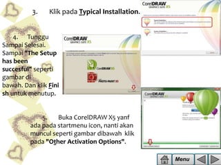 3.

Klik pada Typical Installation.

4. Tunggu
Sampai Selesai.
Sampai "The Setup
has been
succesful" seperti
gambar di
bawah. Dan klik Fini
sh untuk menutup.

5.
Buka CorelDRAW X5 yanf
ada pada startmenu icon, nanti akan
muncul seperti gambar dibawah klik
pada "Other Activation Options".
Menu

 