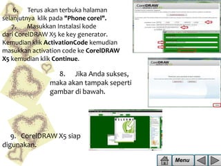 6. Terus akan terbuka halaman
selanjutnya klik pada "Phone corel".
7.
Masukkan Instalasi kode
dari CorelDRAW X5 ke key generator.
Kemudian klik ActivationCode kemudian
masukkan activation code ke CorelDRAW
X5 kemudian klik Continue.

8. Jika Anda sukses,
maka akan tampak seperti
gambar di bawah.

9. CorelDRAW X5 siap
digunakan.
Menu

 