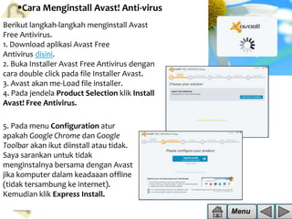 Cara Menginstall Avast! Anti-virus
Berikut langkah-langkah menginstall Avast
Free Antivirus.
1. Download aplikasi Avast Free
Antivirus disini.
2. Buka Installer Avast Free Antivirus dengan
cara double click pada file Installer Avast.
3. Avast akan me-Load file installer.
4. Pada jendela Product Selection klik Install
Avast! Free Antivirus.
5. Pada menu Configuration atur
apakah Google Chrome dan Google
Toolbar akan ikut diinstall atau tidak.
Saya sarankan untuk tidak
menginstalnya bersama dengan Avast
jika komputer dalam keadaaan offline
(tidak tersambung ke internet).
Kemudian klik Express Install.
Menu

 