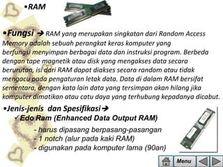 •RAM

•Fungsi  RAM yang merupakan singkatan dari Random Access
Memory adalah sebuah perangkat keras komputer yang
berfungsi menyimpan berbagai data dan instruksi program. Berbeda
dengan tape magnetik atau disk yang mengakses data secara
berurutan, isi dari RAM dapat diakses secara random atau tidak
mengacu pada pengaturan letak data. Data di dalam RAM bersifat
sementara, dengan kata lain data yang tersimpan akan hilang jika
komputer dimatikan atau catu daya yang terhubung kepadanya dicabut.

•Jenis-jenis dan Spesifikasi
Edo Ram (Enhanced Data Output RAM)
- harus dipasang berpasang-pasangan
- 1 notch (alur pada kaki RAM)
- digunakan pada komputer lama (90an)
Menu

 