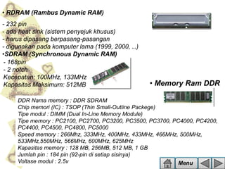 • RDRAM (Rambus Dynamic RAM)
- 232 pin
- ada heat sink (sistem penyejuk khusus)
- harus dipasang berpasang-pasangan
- digunakan pada komputer lama (1999, 2000, …)
•SDRAM (Synchronous Dynamic RAM)
- 168pin
- 2 notch
Kecepatan: 100MHz, 133MHz
Kapasitas Maksimum: 512MB

• Memory Ram DDR

DDR Nama memory : DDR SDRAM
Chip memori (IC) : TSOP (Thin Small-Outline Packege)
Tipe modul : DIMM (Dual In-Line Memory Module)
Tipe memory : PC2100, PC2700, PC3200, PC3500, PC3700, PC4000, PC4200,
PC4400, PC4500, PC4800, PC5000
Speed memory : 266Mhz, 333MHz, 400MHz, 433MHz, 466MHz, 500MHz,
533MHz,550MHz, 566MHz, 600MHz, 625MHz
Kapasitas memory : 128 MB, 256MB, 512 MB, 1 GB
Jumlah pin : 184 pin (92-pin di setiap sisinya)
Voltase modul : 2.5v
Menu

 