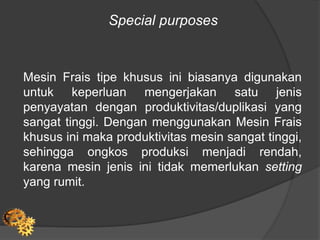 Special purposes
Mesin Frais tipe khusus ini biasanya digunakan
untuk keperluan mengerjakan satu jenis
penyayatan dengan produktivitas/duplikasi yang
sangat tinggi. Dengan menggunakan Mesin Frais
khusus ini maka produktivitas mesin sangat tinggi,
sehingga ongkos produksi menjadi rendah,
karena mesin jenis ini tidak memerlukan setting
yang rumit.
 