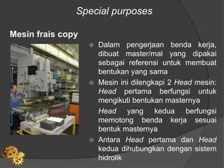 Special purposes
Mesin frais copy
 Dalam pengerjaan benda kerja,
dibuat master/mal yang dipakai
sebagai referensi untuk membuat
bentukan yang sama
 Mesin ini dilengkapi 2 Head mesin:
Head pertama berfungsi untuk
mengikuti bentukan masternya
Head yang kedua berfungsi
memotong benda kerja sesuai
bentuk masternya
 Antara Head pertama dan Head
kedua dihubungkan dengan sistem
hidrolik
 