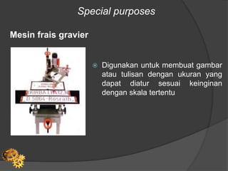 Special purposes
Mesin frais gravier
 Digunakan untuk membuat gambar
atau tulisan dengan ukuran yang
dapat diatur sesuai keinginan
dengan skala tertentu
 