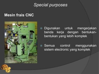 Special purposes
Mesin frais CNC
 Digunakan untuk mengerjakan
benda kerja dengan bentukan-
bentukan yang lebih komplek
 Semua control menggunakan
sistem electronic yang komplek
 