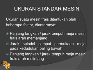 UKURAN STANDAR MESIN
Ukuran suatu mesin frais ditentukan oleh
beberapa faktor, diantaranya:
 Panjang langkah / jarak tempuh meja mesin
frais arah memanjang
 Jarak spindel sampai permukaan meja
pada kedudukan paling bawah
 Panjang langkah / jarak tempuh meja mesin
frais arah melintang
 