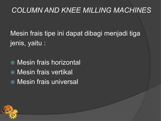 COLUMN AND KNEE MILLING MACHINES
Mesin frais tipe ini dapat dibagi menjadi tiga
jenis, yaitu :
 Mesin frais horizontal
 Mesin frais vertikal
 Mesin frais universal
 