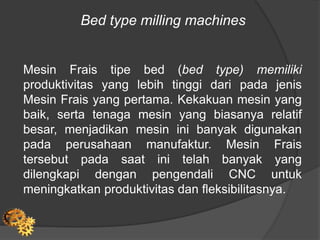 Bed type milling machines
Mesin Frais tipe bed (bed type) memiliki
produktivitas yang lebih tinggi dari pada jenis
Mesin Frais yang pertama. Kekakuan mesin yang
baik, serta tenaga mesin yang biasanya relatif
besar, menjadikan mesin ini banyak digunakan
pada perusahaan manufaktur. Mesin Frais
tersebut pada saat ini telah banyak yang
dilengkapi dengan pengendali CNC untuk
meningkatkan produktivitas dan fleksibilitasnya.
 