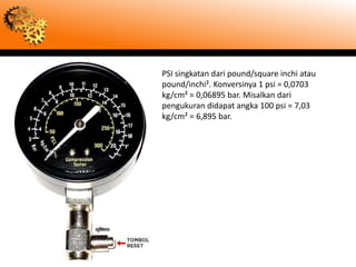 PSI singkatan dari pound/square inchi atau
pound/inchi². Konversinya 1 psi = 0,0703
kg/cm² = 0,06895 bar. Misalkan dari
pengukuran didapat angka 100 psi = 7,03
kg/cm² = 6,895 bar.
 