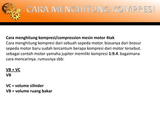 Cara menghitung kompresi/compression mesin motor 4tak
Cara menghitung kompresi dari sebuah sepeda motor. biasanya dari brosur
sepeda motor baru sudah tercantum berapa kompresi dari motor tersebut.
sebagai contoh motor yamaha jupiter memiliki kompresi 1:9.4. bagaimana
cara mencarinya. rumusnya sbb:

VB + VC
VB

VC = volume silinder
VB = volume ruang bakar
 