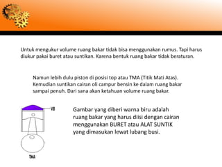 Untuk mengukur volume ruang bakar tidak bisa menggunakan rumus. Tapi harus
diukur pakai buret atau suntikan. Karena bentuk ruang bakar tidak beraturan.


     Namun lebih dulu piston di posisi top atau TMA (Titik Mati Atas).
     Kemudian suntikan cairan oli campur bensin ke dalam ruang bakar
     sampai penuh. Dari sana akan ketahuan volume ruang bakar.


                      Gambar yang diberi warna biru adalah
                      ruang bakar yang harus diisi dengan cairan
                      menggunakan BURET atau ALAT SUNTIK
                      yang dimasukan lewat lubang busi.
 