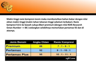 Makin tinggi rasio kompresi mesin maka membutuhkan bahan bakar dengan nilai
oktan makin tinggi (makin tahan tekanan tinggi sebelum terbakar). Rasio
kompresi 9.0:1 ke bawah cukup diberi premium (dengan nilai RON-Research
Octan Number –> 88 ) sedangkan selebihnya memerlukan pertamax 92 dan di
atasnya.
 