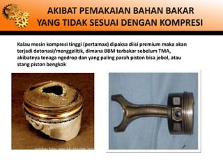Kalau mesin kompresi tinggi (pertamax) dipaksa diisi premium maka akan
terjadi detonasi/menggelitik, dimana BBM terbakar sebelum TMA,
akibatnya tenaga ngedrop dan yang paling parah piston bisa jebol, atau
stang piston bengkok
 