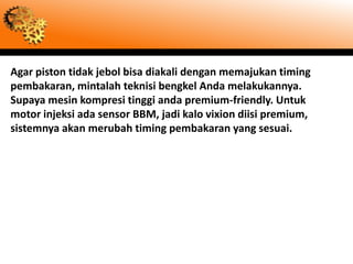 Agar piston tidak jebol bisa diakali dengan memajukan timing
pembakaran, mintalah teknisi bengkel Anda melakukannya.
Supaya mesin kompresi tinggi anda premium-friendly. Untuk
motor injeksi ada sensor BBM, jadi kalo vixion diisi premium,
sistemnya akan merubah timing pembakaran yang sesuai.
 