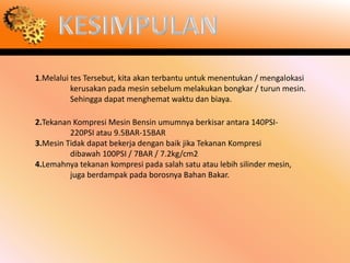 1.Melalui tes Tersebut, kita akan terbantu untuk menentukan / mengalokasi
          kerusakan pada mesin sebelum melakukan bongkar / turun mesin.
          Sehingga dapat menghemat waktu dan biaya.

2.Tekanan Kompresi Mesin Bensin umumnya berkisar antara 140PSI-
         220PSI atau 9.5BAR-15BAR
3.Mesin Tidak dapat bekerja dengan baik jika Tekanan Kompresi
         dibawah 100PSI / 7BAR / 7.2kg/cm2
4.Lemahnya tekanan kompresi pada salah satu atau lebih silinder mesin,
         juga berdampak pada borosnya Bahan Bakar.
 