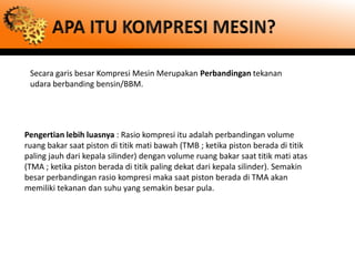 Secara garis besar Kompresi Mesin Merupakan Perbandingan tekanan
 udara berbanding bensin/BBM.




Pengertian lebih luasnya : Rasio kompresi itu adalah perbandingan volume
ruang bakar saat piston di titik mati bawah (TMB ; ketika piston berada di titik
paling jauh dari kepala silinder) dengan volume ruang bakar saat titik mati atas
(TMA ; ketika piston berada di titik paling dekat dari kepala silinder). Semakin
besar perbandingan rasio kompresi maka saat piston berada di TMA akan
memiliki tekanan dan suhu yang semakin besar pula.
 