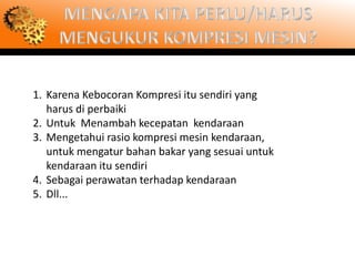 1. Karena Kebocoran Kompresi itu sendiri yang
   harus di perbaiki
2. Untuk Menambah kecepatan kendaraan
3. Mengetahui rasio kompresi mesin kendaraan,
   untuk mengatur bahan bakar yang sesuai untuk
   kendaraan itu sendiri
4. Sebagai perawatan terhadap kendaraan
5. Dll...
 
