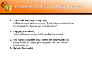1. akibat sekir klep yang kurang rapat.
   Ini bisa mengurangi tenaga mesin. “Sebab tekanan dalam silinder
   berpengaruh terhadap power yang dihasilkan,”

2. klep yang sudah kotor,
   Sehingga kotoran mengganjal di klep ketika menutup

3. bisa juga karena piston atau seher sudah oblak/aus/bocor,
   paling mudah, ya silakan ganti ring seher dan ukur kembali
   diameter boring
4. Cylinder Block retak
 