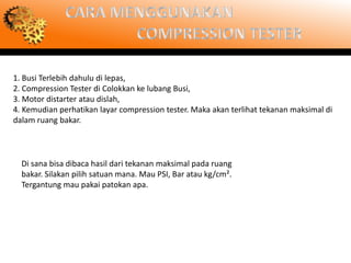 1. Busi Terlebih dahulu di lepas,
2. Compression Tester di Colokkan ke lubang Busi,
3. Motor distarter atau dislah,
4. Kemudian perhatikan layar compression tester. Maka akan terlihat tekanan maksimal di
dalam ruang bakar.



  Di sana bisa dibaca hasil dari tekanan maksimal pada ruang
  bakar. Silakan pilih satuan mana. Mau PSI, Bar atau kg/cm².
  Tergantung mau pakai patokan apa.
 