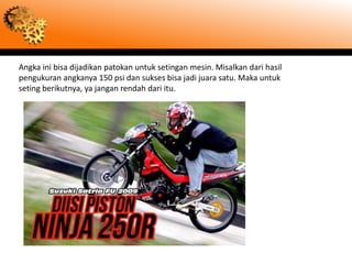 Angka ini bisa dijadikan patokan untuk setingan mesin. Misalkan dari hasil
pengukuran angkanya 150 psi dan sukses bisa jadi juara satu. Maka untuk
seting berikutnya, ya jangan rendah dari itu.
 
