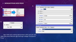 1.
2.
MENGAKTIFKAN WEB-PROXY
3.
Agar tidak perlu setting web-browser client satu per satu,
ubah web-proxy Mikrotik agar berfungsi sebagai Transparent
Proxy.