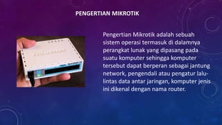 PENGERTIAN MIKROTIK
Pengertian Mikrotik adalah sebuah
sistem operasi termasuk di dalamnya
perangkat lunak yang dipasang pada
suatu komputer sehingga komputer
tersebut dapat berperan sebagai jantung
network, pengendali atau pengatur lalu-
lintas data antar jaringan, komputer jenis
ini dikenal dengan nama router.