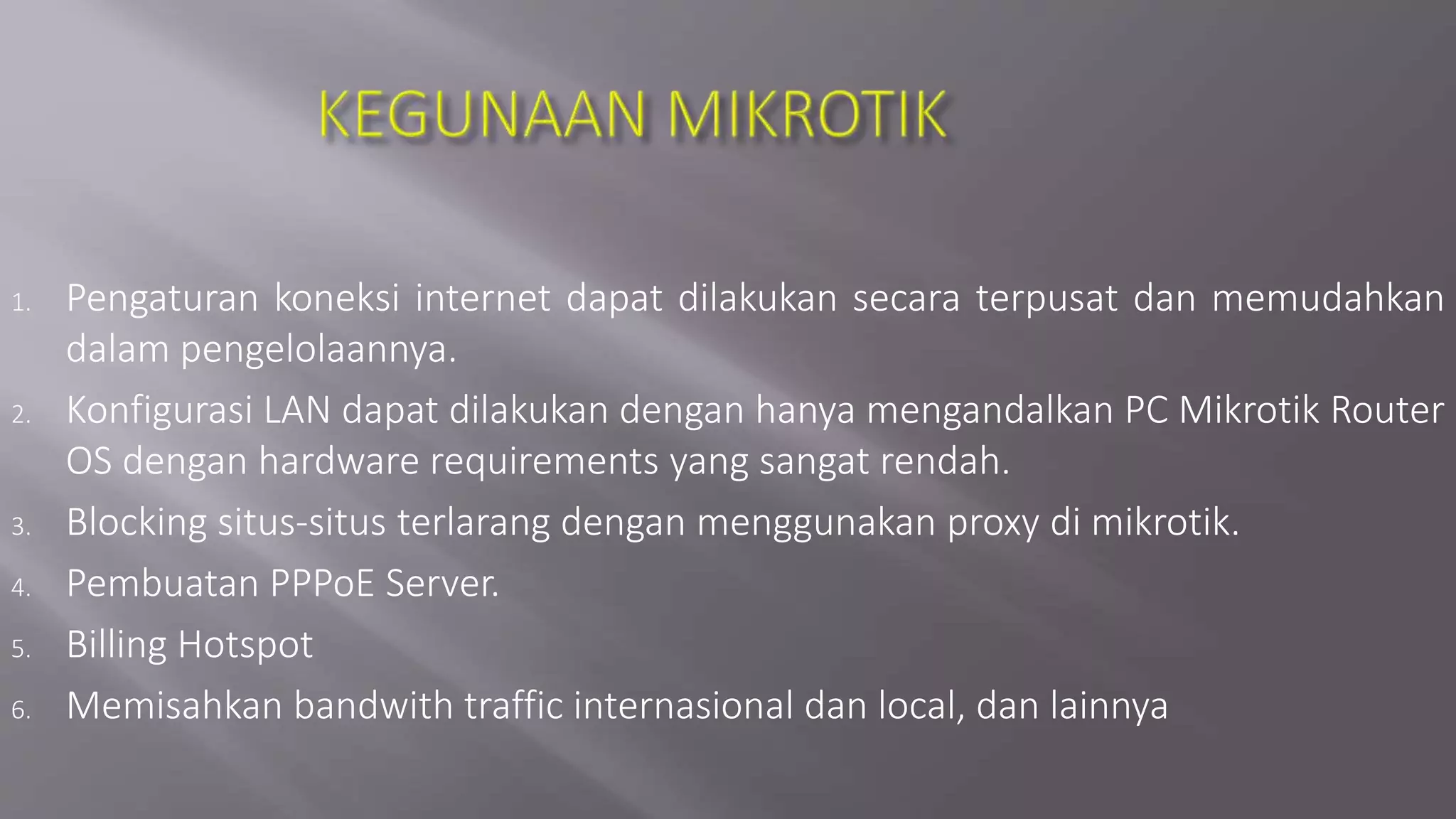 1. Pengaturan koneksi internet dapat dilakukan secara terpusat dan memudahkan
dalam pengelolaannya.
2. Konfigurasi LAN dapat dilakukan dengan hanya mengandalkan PC Mikrotik Router
OS dengan hardware requirements yang sangat rendah.
3. Blocking situs-situs terlarang dengan menggunakan proxy di mikrotik.
4. Pembuatan PPPoE Server.
5. Billing Hotspot
6. Memisahkan bandwith traffic internasional dan local, dan lainnya
 
