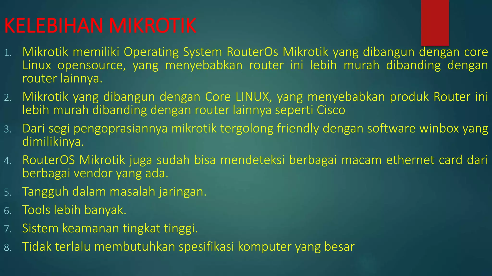 KELEBIHAN MIKROTIK
1. Mikrotik memiliki Operating System RouterOs Mikrotik yang dibangun dengan core
Linux opensource, yang menyebabkan router ini lebih murah dibanding dengan
router lainnya.
2. Mikrotik yang dibangun dengan Core LINUX, yang menyebabkan produk Router ini
lebih murah dibanding dengan router lainnya seperti Cisco
3. Dari segi pengoprasiannya mikrotik tergolong friendly dengan software winbox yang
dimilikinya.
4. RouterOS Mikrotik juga sudah bisa mendeteksi berbagai macam ethernet card dari
berbagai vendor yang ada.
5. Tangguh dalam masalah jaringan.
6. Tools lebih banyak.
7. Sistem keamanan tingkat tinggi.
8. Tidak terlalu membutuhkan spesifikasi komputer yang besar
 