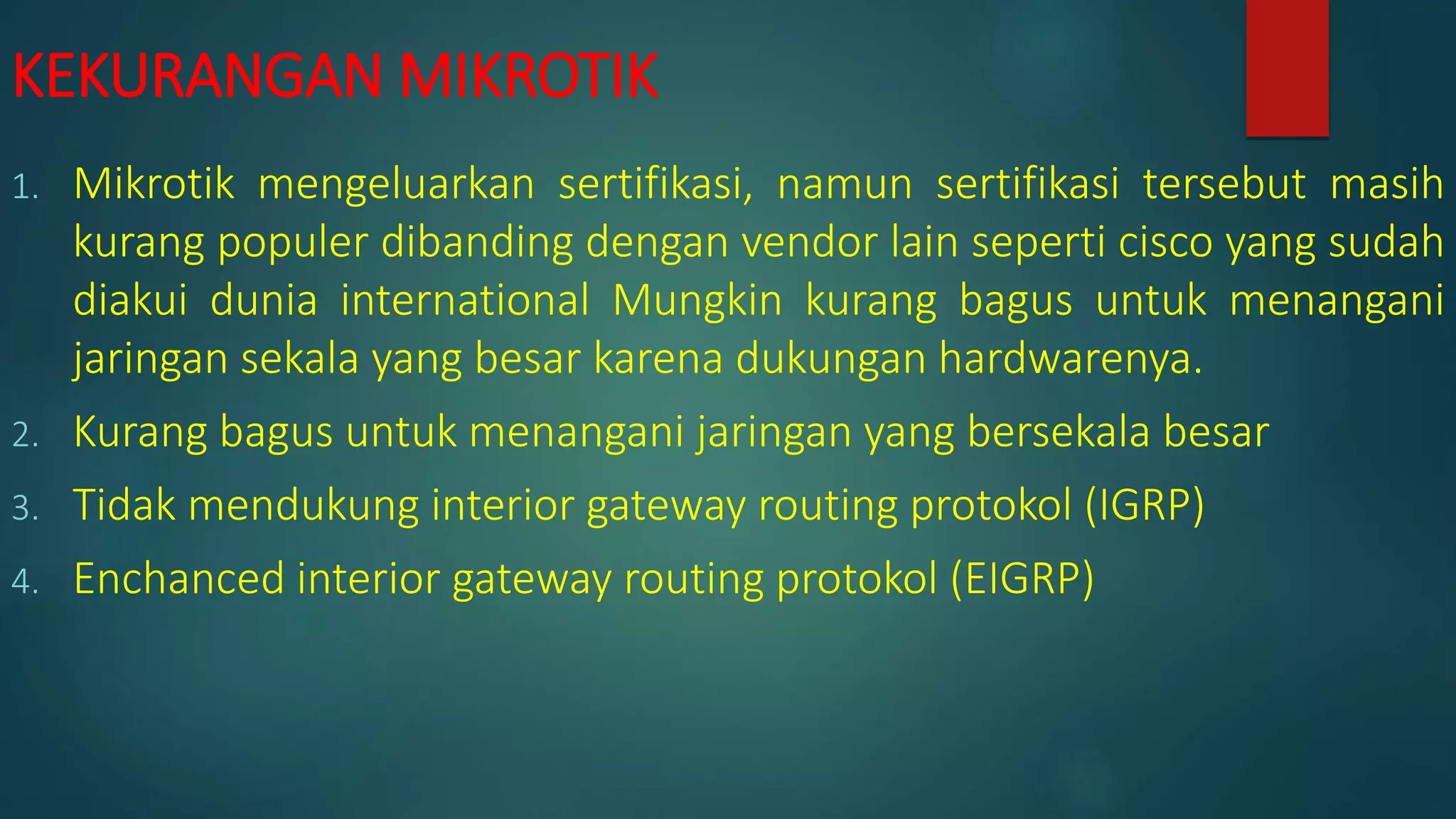 KEKURANGAN MIKROTIK
1. Mikrotik mengeluarkan sertifikasi, namun sertifikasi tersebut masih
kurang populer dibanding dengan vendor lain seperti cisco yang sudah
diakui dunia international Mungkin kurang bagus untuk menangani
jaringan sekala yang besar karena dukungan hardwarenya.
2. Kurang bagus untuk menangani jaringan yang bersekala besar
3. Tidak mendukung interior gateway routing protokol (IGRP)
4. Enchanced interior gateway routing protokol (EIGRP)
 
