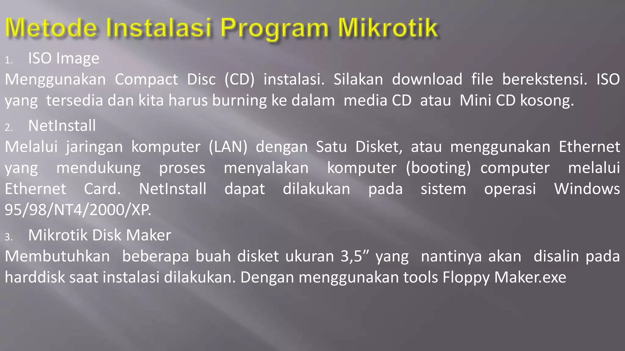 1. ISO Image
Menggunakan Compact Disc (CD) instalasi. Silakan download file berekstensi. ISO
yang tersedia dan kita harus burning ke dalam media CD atau Mini CD kosong.
2. NetInstall
Melalui jaringan komputer (LAN) dengan Satu Disket, atau menggunakan Ethernet
yang mendukung proses menyalakan komputer (booting) computer melalui
Ethernet Card. NetInstall dapat dilakukan pada sistem operasi Windows
95/98/NT4/2000/XP.
3. Mikrotik Disk Maker
Membutuhkan beberapa buah disket ukuran 3,5″ yang nantinya akan disalin pada
harddisk saat instalasi dilakukan. Dengan menggunakan tools Floppy Maker.exe
 