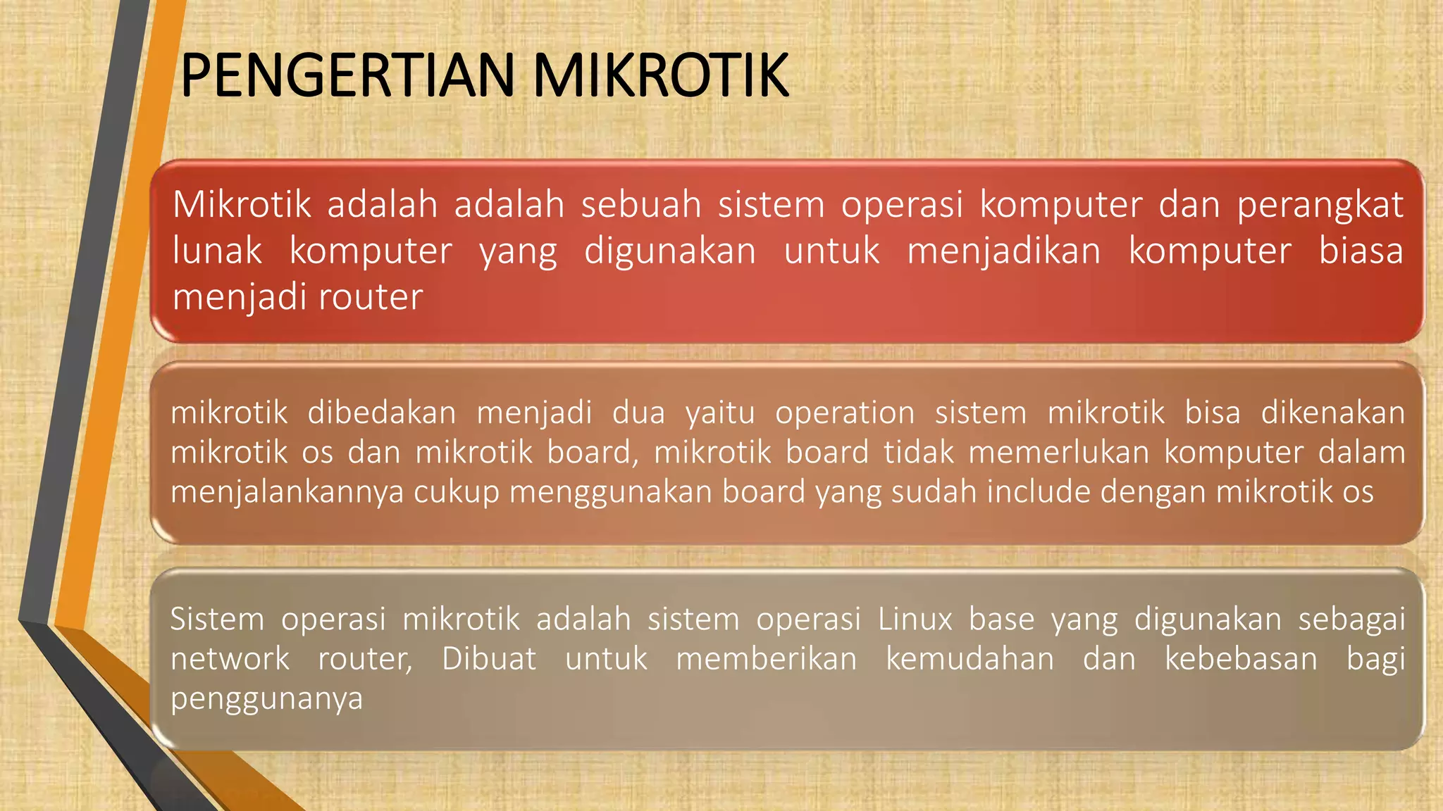 PENGERTIAN MIKROTIK
Mikrotik adalah adalah sebuah sistem operasi komputer dan perangkat
lunak komputer yang digunakan untuk menjadikan komputer biasa
menjadi router
mikrotik dibedakan menjadi dua yaitu operation sistem mikrotik bisa dikenakan
mikrotik os dan mikrotik board, mikrotik board tidak memerlukan komputer dalam
menjalankannya cukup menggunakan board yang sudah include dengan mikrotik os
Sistem operasi mikrotik adalah sistem operasi Linux base yang digunakan sebagai
network router, Dibuat untuk memberikan kemudahan dan kebebasan bagi
penggunanya
 