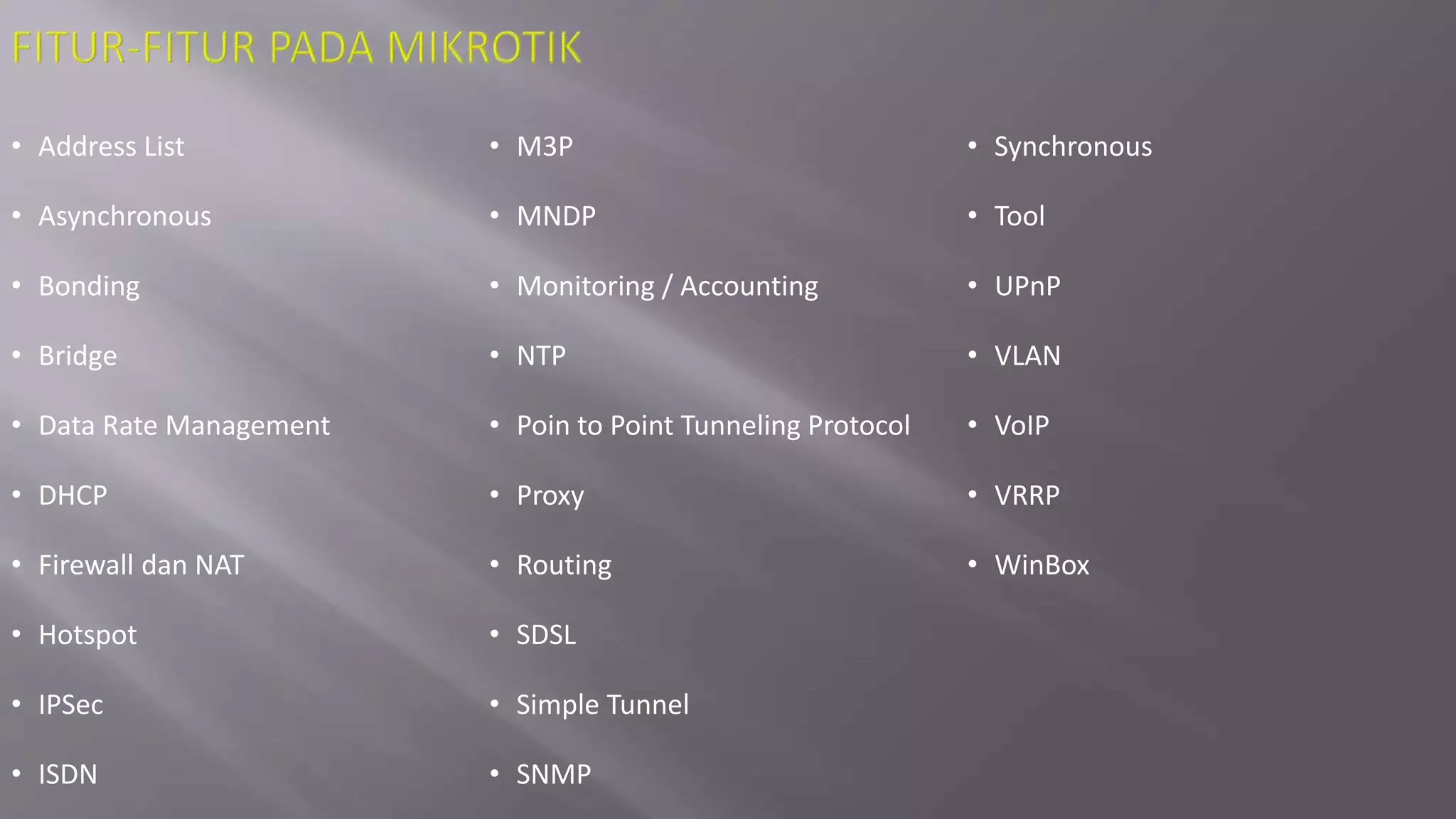 • Address List
• Asynchronous
• Bonding
• Bridge
• Data Rate Management
• DHCP
• Firewall dan NAT
• Hotspot
• IPSec
• ISDN
• M3P
• MNDP
• Monitoring / Accounting
• NTP
• Poin to Point Tunneling Protocol
• Proxy
• Routing
• SDSL
• Simple Tunnel
• SNMP
• Synchronous
• Tool
• UPnP
• VLAN
• VoIP
• VRRP
• WinBox
 