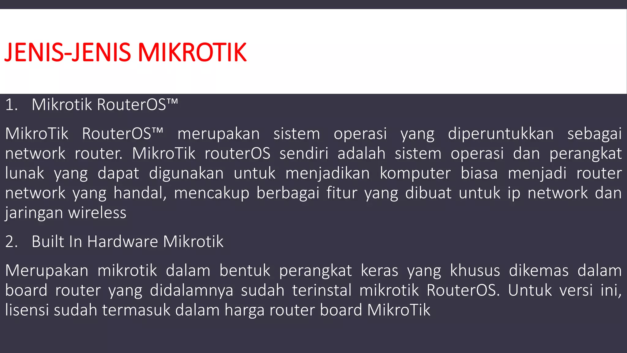 JENIS-JENIS MIKROTIK
1. Mikrotik RouterOS™
MikroTik RouterOS™ merupakan sistem operasi yang diperuntukkan sebagai
network router. MikroTik routerOS sendiri adalah sistem operasi dan perangkat
lunak yang dapat digunakan untuk menjadikan komputer biasa menjadi router
network yang handal, mencakup berbagai fitur yang dibuat untuk ip network dan
jaringan wireless
2. Built In Hardware Mikrotik
Merupakan mikrotik dalam bentuk perangkat keras yang khusus dikemas dalam
board router yang didalamnya sudah terinstal mikrotik RouterOS. Untuk versi ini,
lisensi sudah termasuk dalam harga router board MikroTik
 