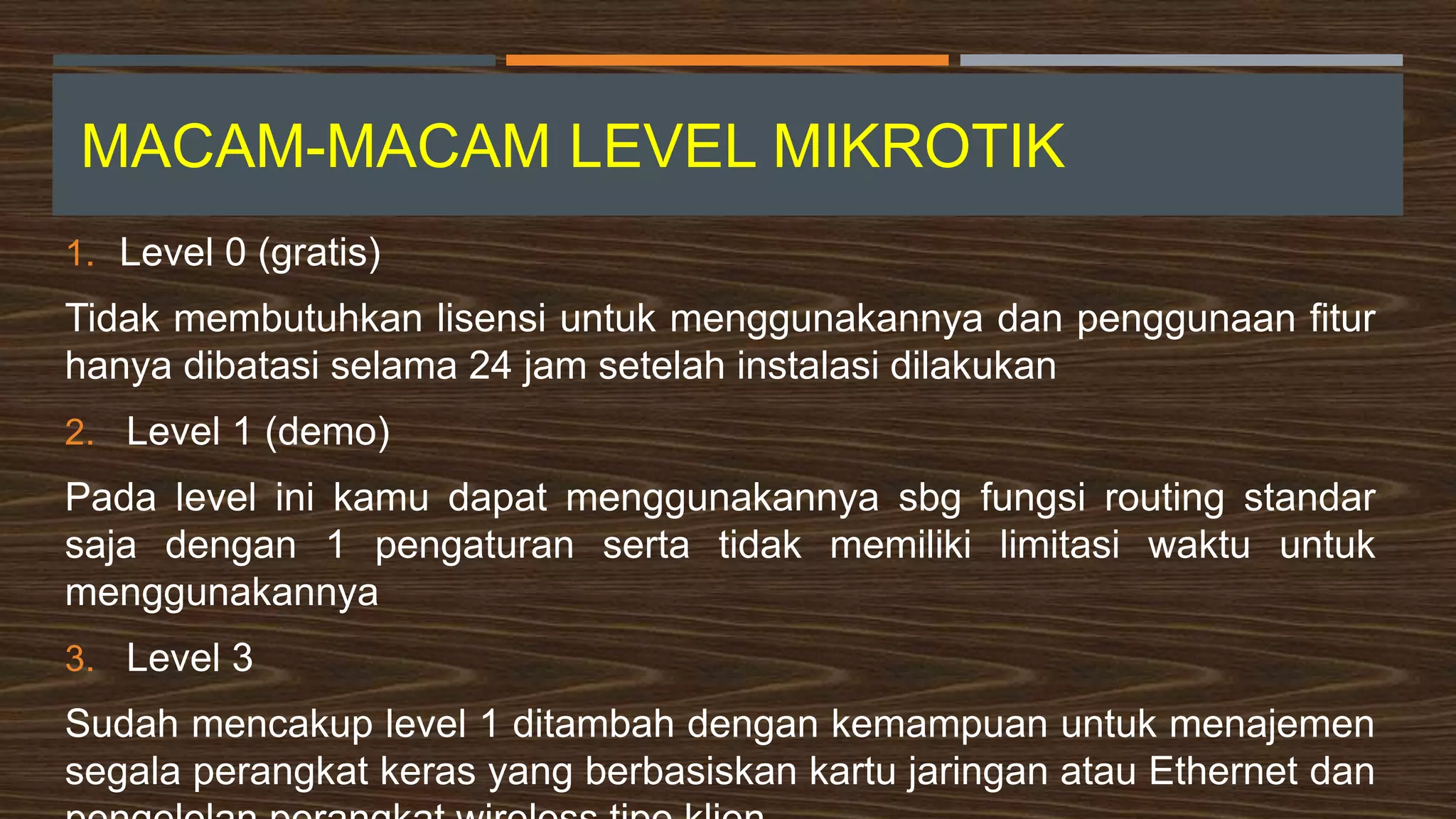 MACAM-MACAM LEVEL MIKROTIK
1. Level 0 (gratis)
Tidak membutuhkan lisensi untuk menggunakannya dan penggunaan fitur
hanya dibatasi selama 24 jam setelah instalasi dilakukan
2. Level 1 (demo)
Pada level ini kamu dapat menggunakannya sbg fungsi routing standar
saja dengan 1 pengaturan serta tidak memiliki limitasi waktu untuk
menggunakannya
3. Level 3
Sudah mencakup level 1 ditambah dengan kemampuan untuk menajemen
segala perangkat keras yang berbasiskan kartu jaringan atau Ethernet dan
 