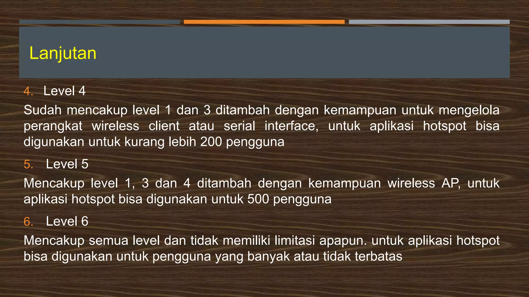 Lanjutan
4. Level 4
Sudah mencakup level 1 dan 3 ditambah dengan kemampuan untuk mengelola
perangkat wireless client atau serial interface, untuk aplikasi hotspot bisa
digunakan untuk kurang lebih 200 pengguna
5. Level 5
Mencakup level 1, 3 dan 4 ditambah dengan kemampuan wireless AP, untuk
aplikasi hotspot bisa digunakan untuk 500 pengguna
6. Level 6
Mencakup semua level dan tidak memiliki limitasi apapun. untuk aplikasi hotspot
bisa digunakan untuk pengguna yang banyak atau tidak terbatas
 
