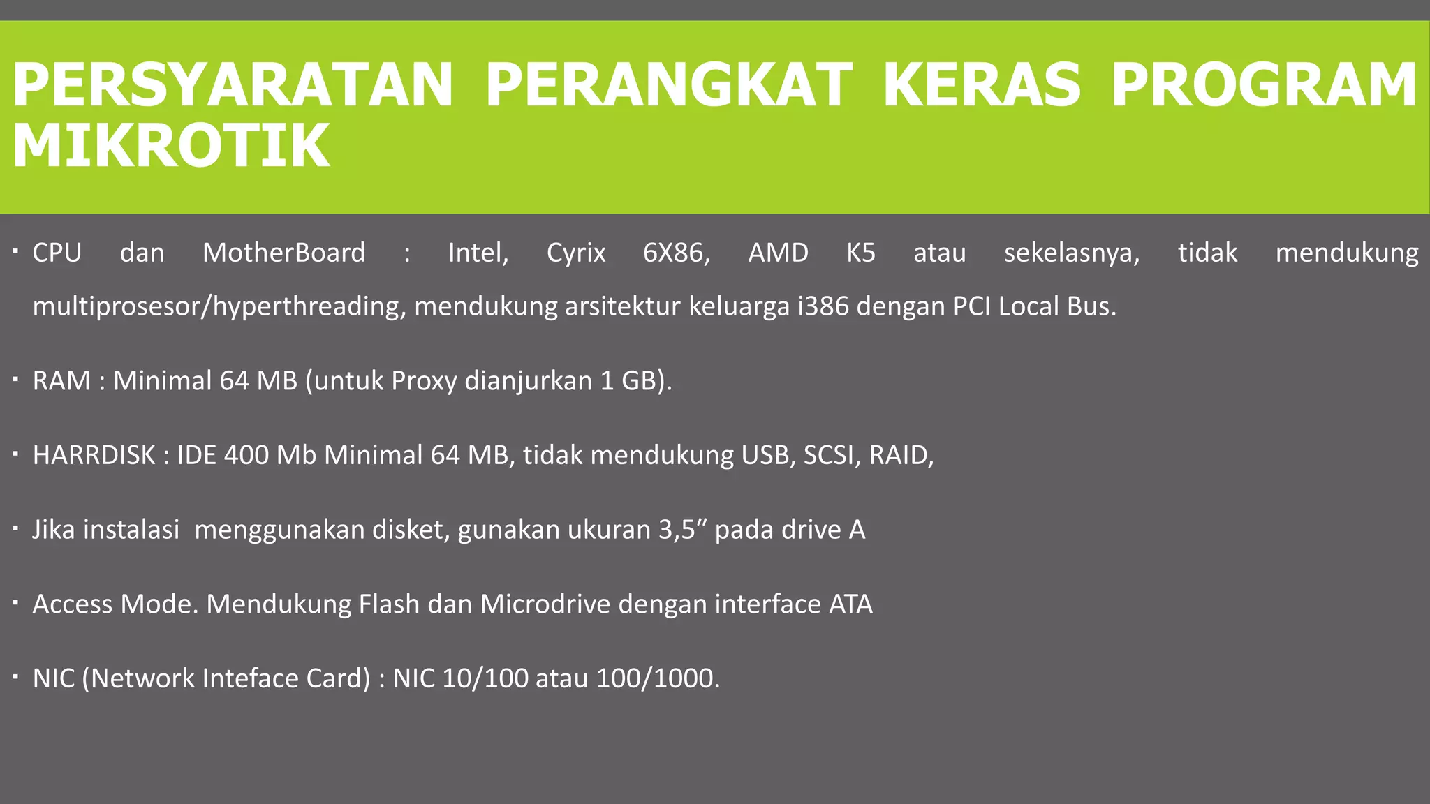 PERSYARATAN PERANGKAT KERAS PROGRAM
MIKROTIK
 CPU dan MotherBoard : Intel, Cyrix 6X86, AMD K5 atau sekelasnya, tidak mendukung
multiprosesor/hyperthreading, mendukung arsitektur keluarga i386 dengan PCI Local Bus.
 RAM : Minimal 64 MB (untuk Proxy dianjurkan 1 GB).
 HARRDISK : IDE 400 Mb Minimal 64 MB, tidak mendukung USB, SCSI, RAID,
 Jika instalasi menggunakan disket, gunakan ukuran 3,5″ pada drive A
 Access Mode. Mendukung Flash dan Microdrive dengan interface ATA
 NIC (Network Inteface Card) : NIC 10/100 atau 100/1000.
 