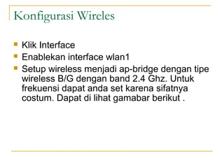 Konfigurasi Wireles
?
?
?

Klik Interface
Enablekan interface wlan1
Setup wireless menjadi ap-bridge dengan tipe
wireless B/G dengan band 2.4 Ghz. Untuk
frekuensi dapat anda set karena sifatnya
costum. Dapat di lihat gamabar berikut .

 