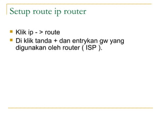 Setup route ip router
?
?

Klik ip - > route
Di klik tanda + dan entrykan gw yang
digunakan oleh router ( ISP ).

 