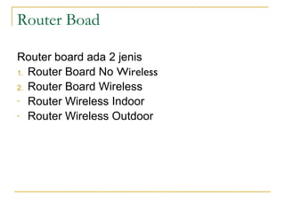 Router Boad
Router board ada 2 jenis
1. Router Board No Wireless
2. Router Board Wireless
- Router Wireless Indoor
- Router Wireless Outdoor

http://www.mikrotik.co.id/produk.php?kategori=23

 
