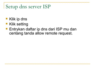 Setup dns server ISP
?
?
?

Klik ip dns
Klik setting
Entrykan daftar ip dns dari ISP mu dan
centang tanda allow remote request.

 