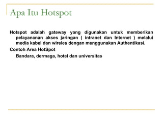Apa Itu Hotspot
Hotspot adalah gateway yang digunakan untuk memberikan
pelayananan akses jaringan ( intranet dan Internet ) melalui
media kabel dan wireles dengan menggunakan Authentikasi.
Contoh Area HotSpot
Bandara, dermaga, hotel dan universitas

 
