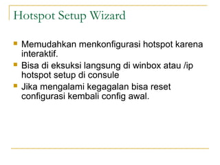 Hotspot Setup Wizard
?

?

?

Memudahkan menkonfigurasi hotspot karena
interaktif.
Bisa di eksuksi langsung di winbox atau /ip
hotspot setup di consule
Jika mengalami kegagalan bisa reset
configurasi kembali config awal.

 