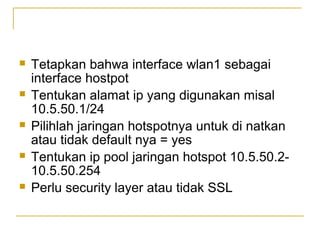 ?

?

?

?

?

Tetapkan bahwa interface wlan1 sebagai
interface hostpot
Tentukan alamat ip yang digunakan misal
10.5.50.1/24
Pilihlah jaringan hotspotnya untuk di natkan
atau tidak default nya = yes
Tentukan ip pool jaringan hotspot 10.5.50.210.5.50.254
Perlu security layer atau tidak SSL

 